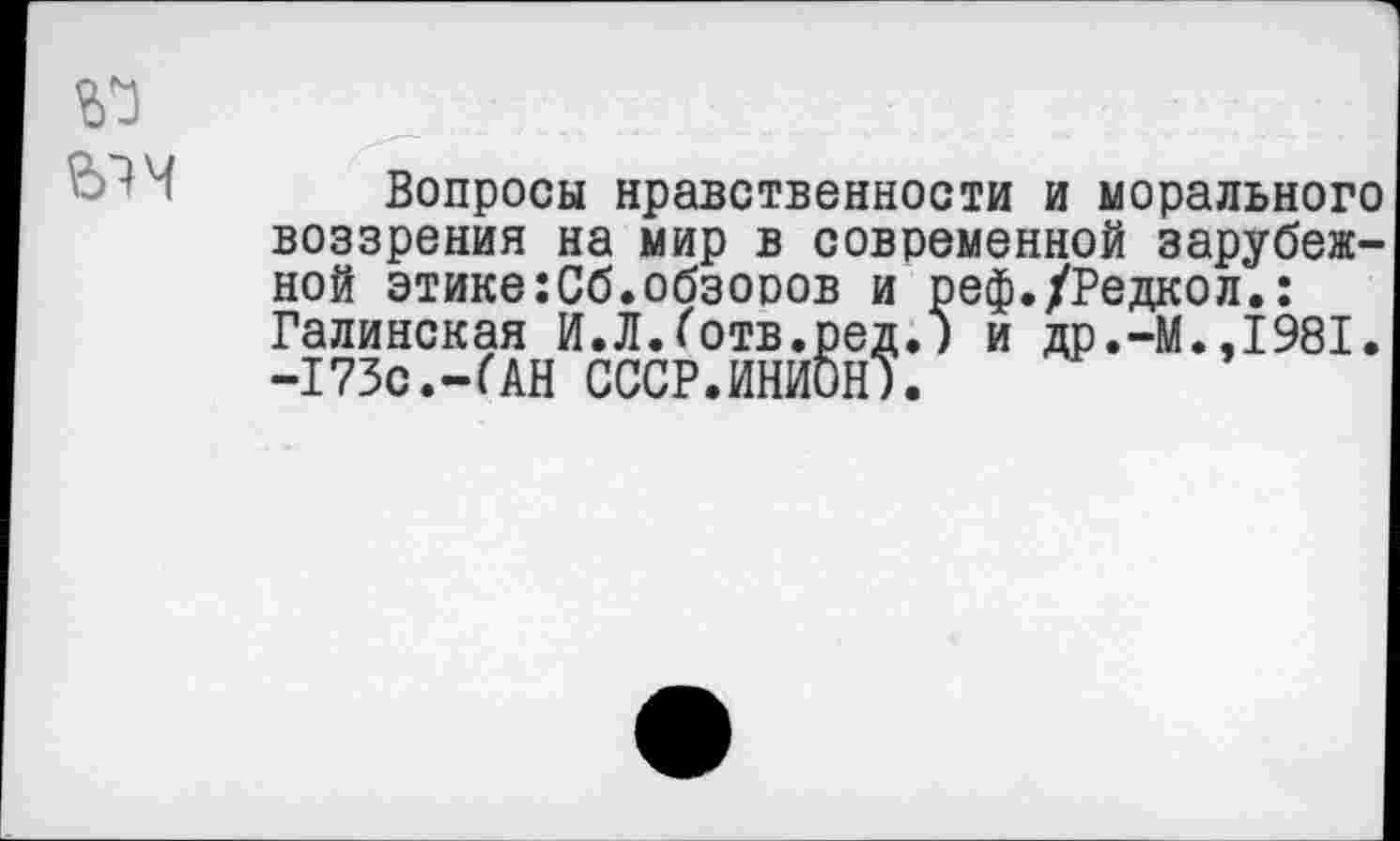 ﻿№
Вопросы нравственности и морального воззрения на мир в современной зарубежной этике:Сб.обзоров и реф./Редкол.: Галинская И.Л.Готв.ред.) и др.-М.,1981. -173с.-(АН СССР.ИНИОН).